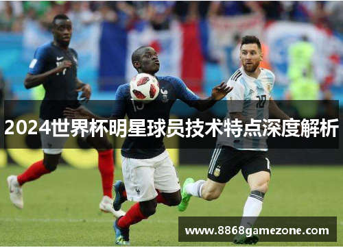2024世界杯明星球员技术特点深度解析
