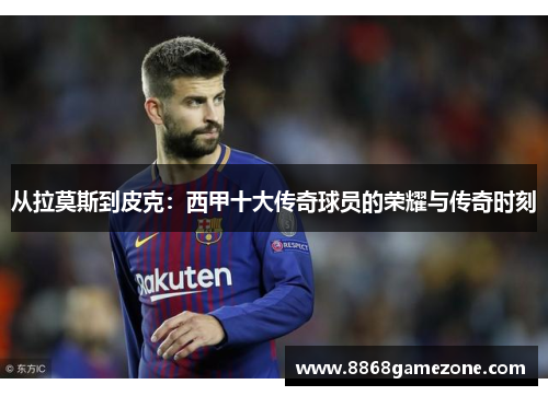 从拉莫斯到皮克：西甲十大传奇球员的荣耀与传奇时刻