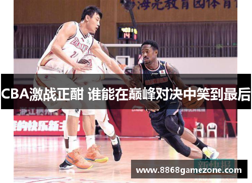 CBA激战正酣 谁能在巅峰对决中笑到最后