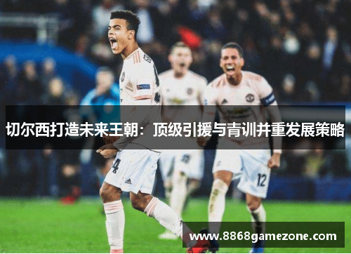 切尔西打造未来王朝：顶级引援与青训并重发展策略