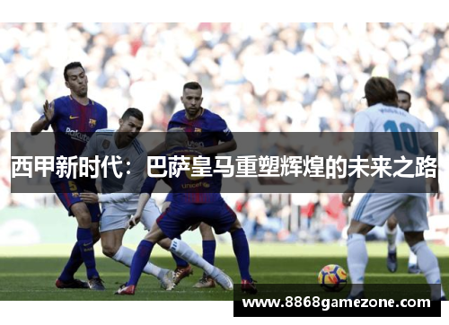 西甲新时代：巴萨皇马重塑辉煌的未来之路