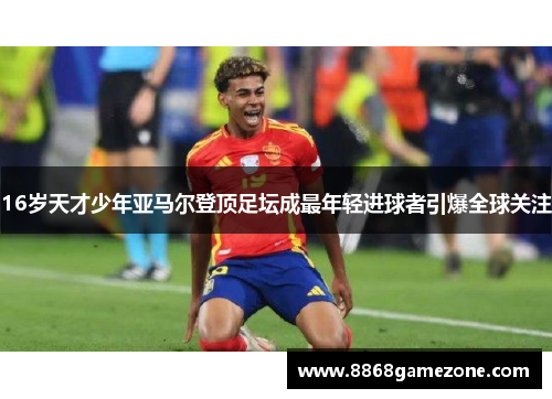 16岁天才少年亚马尔登顶足坛成最年轻进球者引爆全球关注