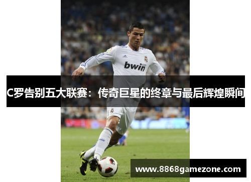 C罗告别五大联赛：传奇巨星的终章与最后辉煌瞬间
