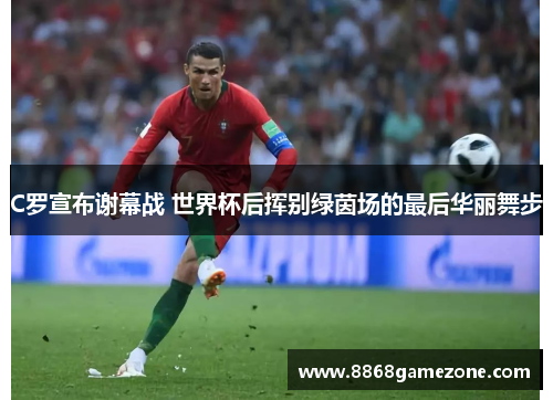C罗宣布谢幕战 世界杯后挥别绿茵场的最后华丽舞步
