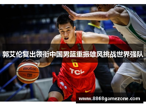 郭艾伦复出领衔中国男篮重振雄风挑战世界强队