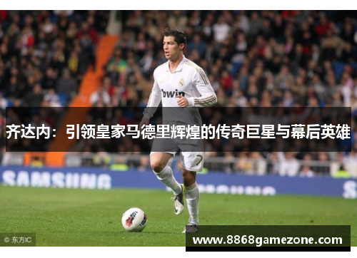齐达内：引领皇家马德里辉煌的传奇巨星与幕后英雄