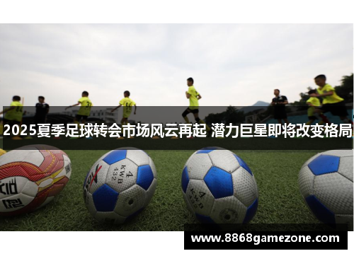 2025夏季足球转会市场风云再起 潜力巨星即将改变格局