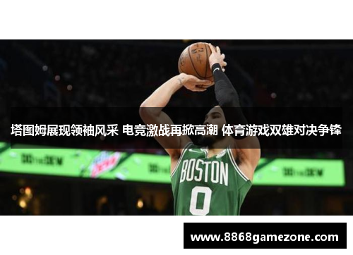 塔图姆展现领袖风采 电竞激战再掀高潮 体育游戏双雄对决争锋