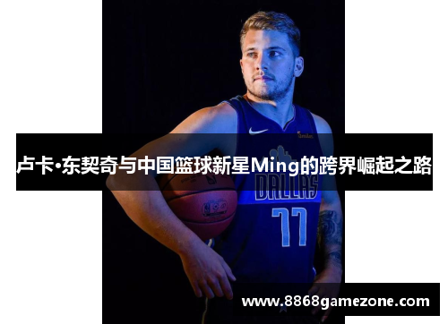 卢卡·东契奇与中国篮球新星Ming的跨界崛起之路