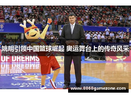 姚明引领中国篮球崛起 奥运舞台上的传奇风采